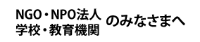 NGO・NPO法人 学校・教育機関のみなさまへ