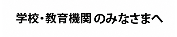 学校・教育機関　のみなさまへ
