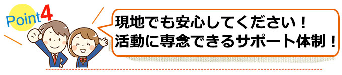 その4　現地でも安心してください！活動に専念できるようなサポート体制！