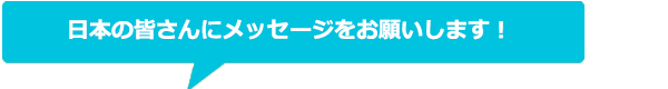 日本の皆さんにメッセージをお願いします